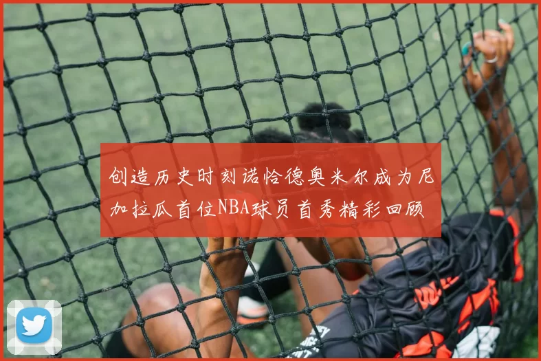 创造历史时刻诺恰德奥米尔成为尼加拉瓜首位NBA球员首秀精彩回顾