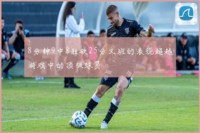 8分钟9中8狂砍25分文班的表现超越游戏中的顶级球员