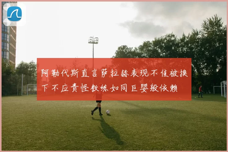 阿勒代斯直言萨拉赫表现不佳被换下不应责怪教练如同巨婴般依赖