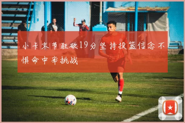 小卡末节狂砍19分坚持投篮信念不惧命中率挑战