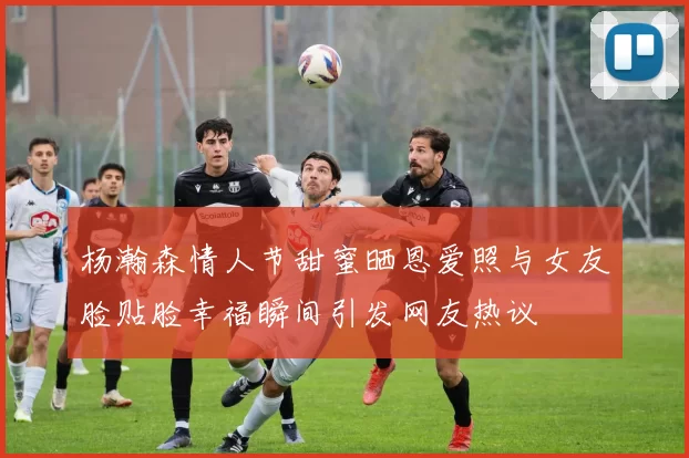 杨瀚森情人节甜蜜晒恩爱照与女友脸贴脸幸福瞬间引发网友热议