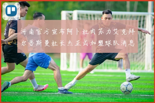 河南官方宣布阿卜杜肉苏力艾克拜尔吾斯曼杜长杰正式加盟球队消息