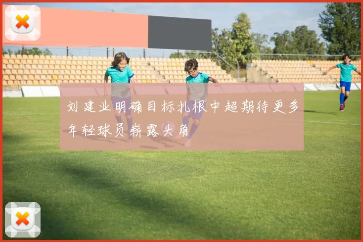 刘建业明确目标扎根中超期待更多年轻球员崭露头角