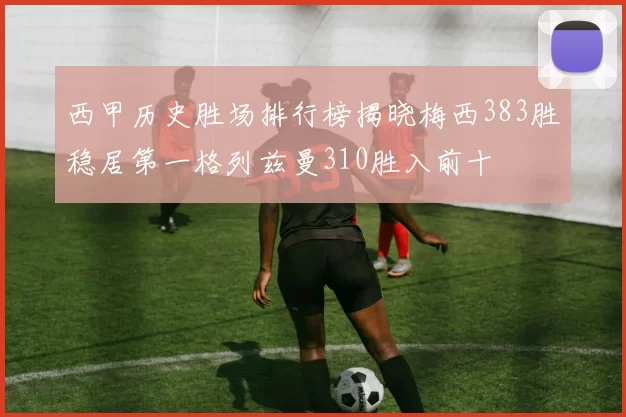 西甲历史胜场排行榜揭晓梅西383胜稳居第一格列兹曼310胜入前十