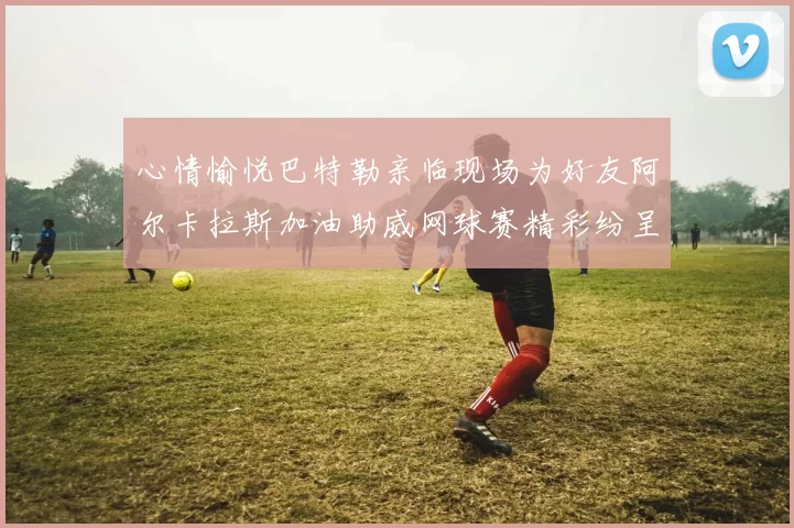 心情愉悦巴特勒亲临现场为好友阿尔卡拉斯加油助威网球赛精彩纷呈