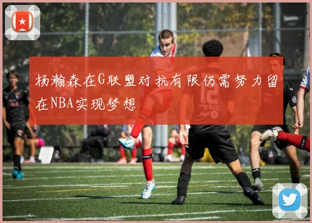 杨瀚森在G联盟对抗有限仍需努力留在NBA实现梦想