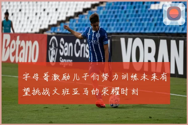 字母哥激励儿子们努力训练未来有望挑战文班亚马的荣耀时刻
