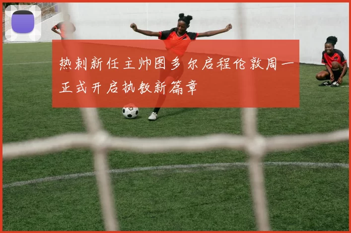 热刺新任主帅图多尔启程伦敦周一正式开启执教新篇章