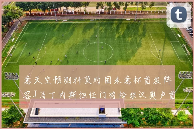 意天空预测科莫对国米意杯首发阵容J马丁内斯担任门将恰尔汉奥卢首发出战