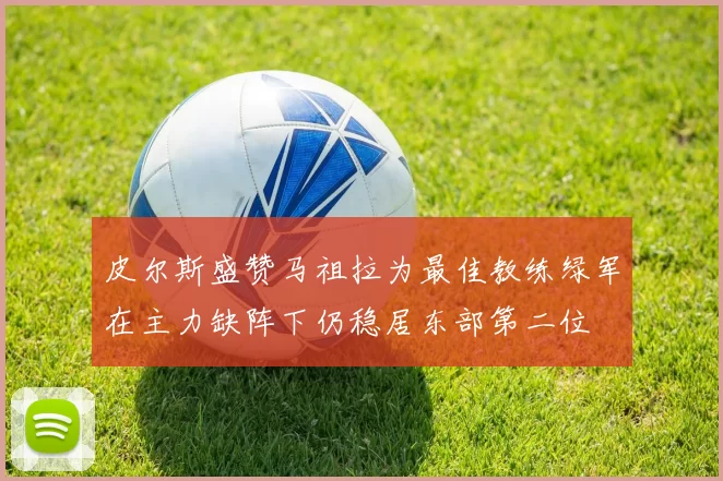 皮尔斯盛赞马祖拉为最佳教练绿军在主力缺阵下仍稳居东部第二位