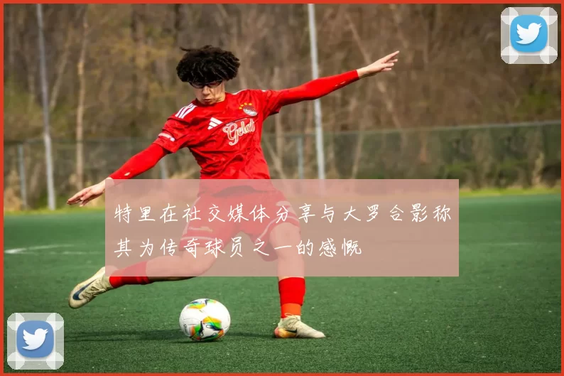 特里在社交媒体分享与大罗合影称其为传奇球员之一的感慨