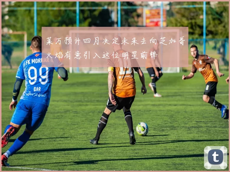 莱万预计四月决定未来去向芝加哥火焰有意引入这位明星前锋