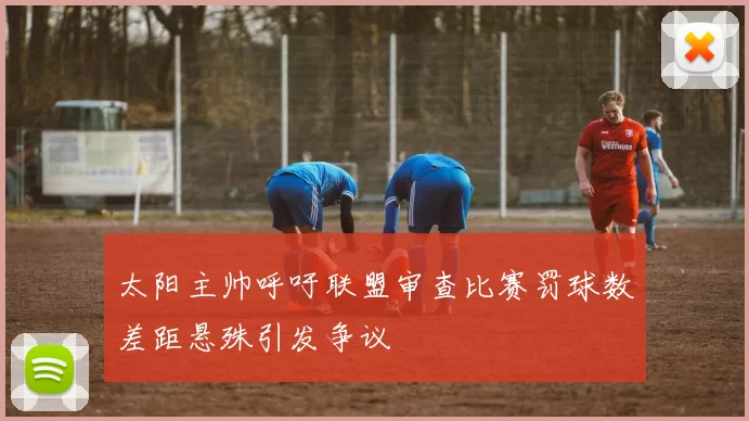 太阳主帅呼吁联盟审查比赛罚球数差距悬殊引发争议