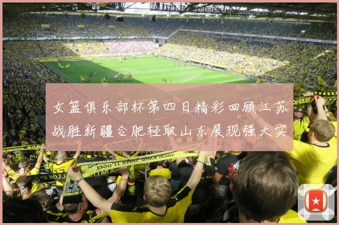 女篮俱乐部杯第四日精彩回顾江苏战胜新疆合肥轻取山东展现强大实力