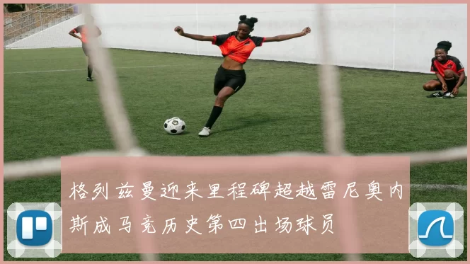格列兹曼迎来里程碑超越雷尼奥内斯成马竞历史第四出场球员