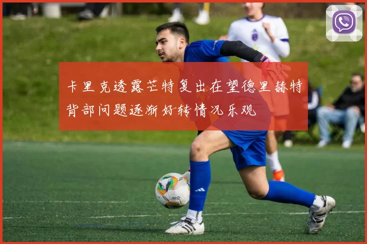 卡里克透露芒特复出在望德里赫特背部问题逐渐好转情况乐观