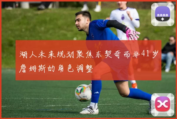 湖人未来规划聚焦东契奇而非41岁詹姆斯的角色调整