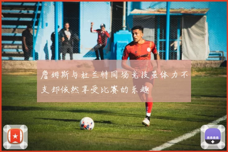 詹姆斯与杜兰特同场竞技虽体力不支却依然享受比赛的乐趣