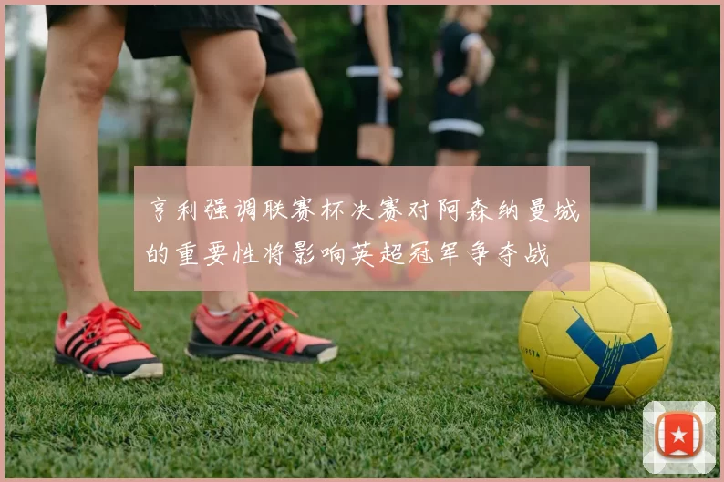 亨利强调联赛杯决赛对阿森纳曼城的重要性将影响英超冠军争夺战