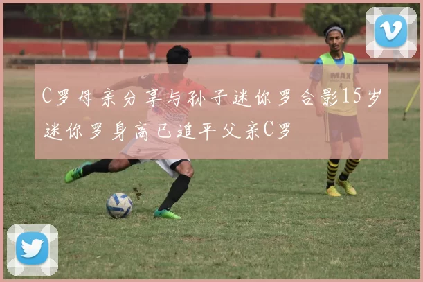 C罗母亲分享与孙子迷你罗合影15岁迷你罗身高已追平父亲C罗