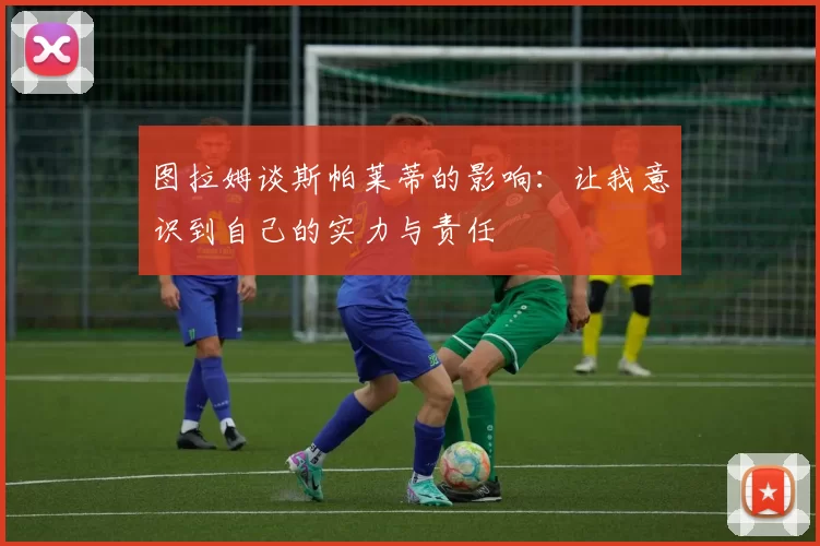 图拉姆谈斯帕莱蒂的影响：让我意识到自己的实力与责任