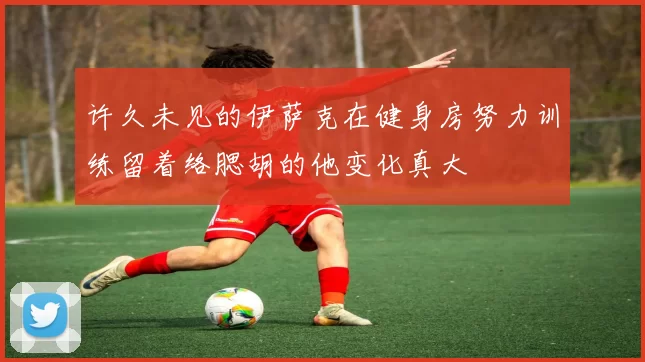 许久未见的伊萨克在健身房努力训练留着络腮胡的他变化真大