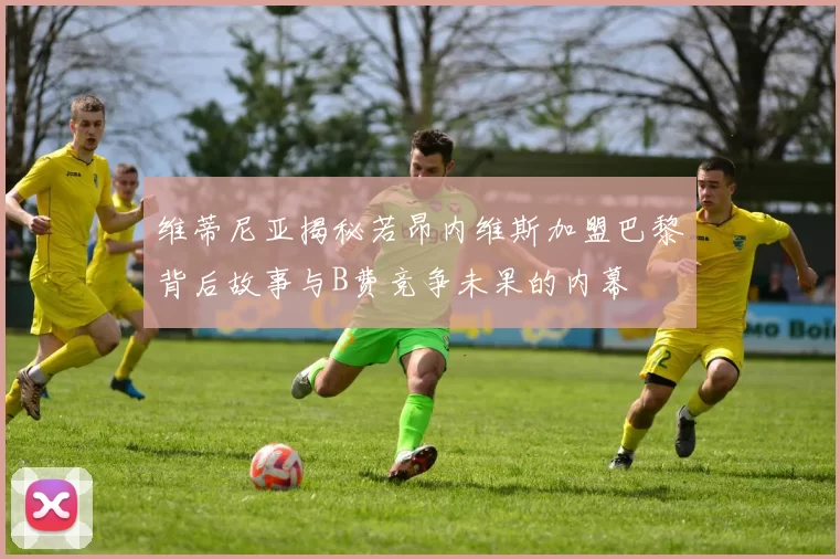 维蒂尼亚揭秘若昂内维斯加盟巴黎背后故事与B费竞争未果的内幕