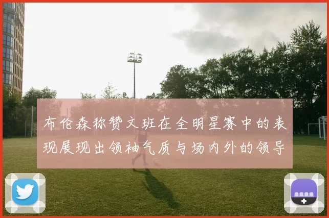布伦森称赞文班在全明星赛中的表现展现出领袖气质与场内外的领导力