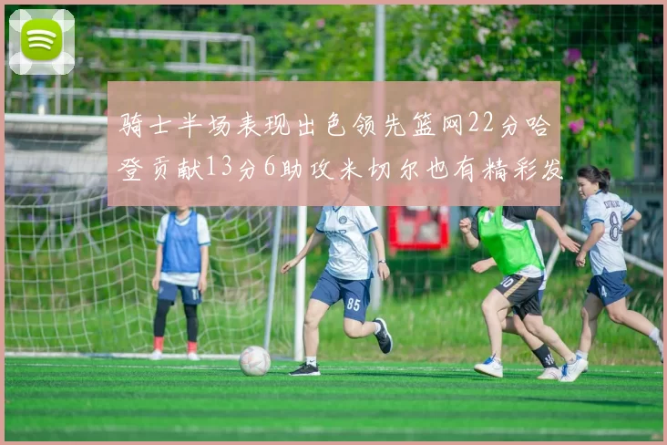 骑士半场表现出色领先篮网22分哈登贡献13分6助攻米切尔也有精彩发挥