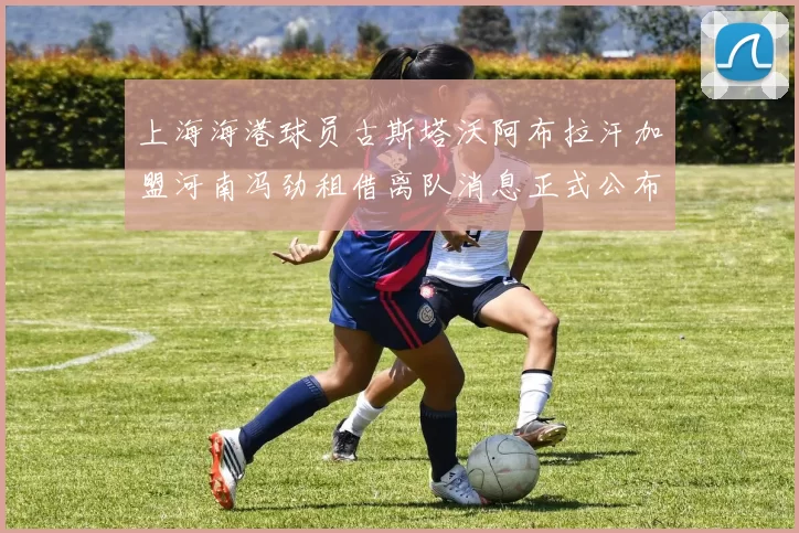 上海海港球员古斯塔沃阿布拉汗加盟河南冯劲租借离队消息正式公布